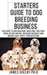 STARTERS GUIDE TO DOG BREEDING BUSINESS : The Guide To Dog Breeding, Whelping, Dog Care, Popular Dog Breeds, Breeding Business And Making Huge Profit From Breeding